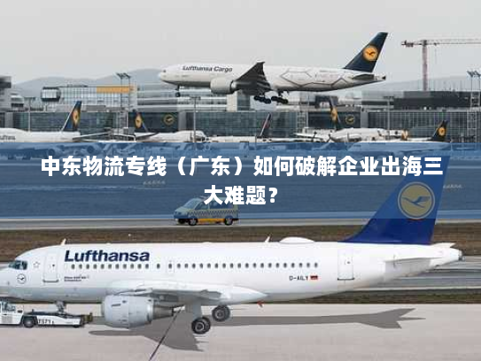 中东物流专线(广东)如何破解企业出海三大难题? 中东物流专线(广东)如何破解企业出海三大难题?