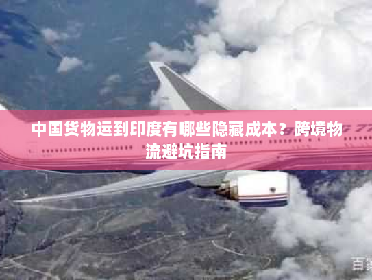 中国货物运到印度有哪些隐藏成本?跨境物流避坑指南 中国货物运到印度有哪些隐藏成本?跨境物流避坑指南