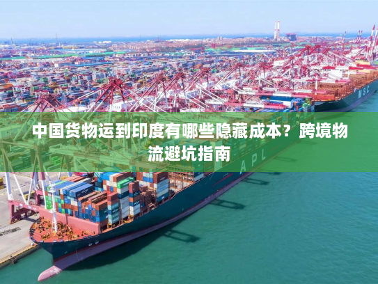 中国货物运到印度有哪些隐藏成本?跨境物流避坑指南 中国货物运到印度有哪些隐藏成本?跨境物流避坑指南