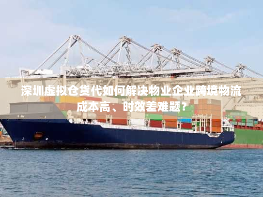 深圳虚拟仓货代如何解决物业企业跨境物流成本高、时效差难题？