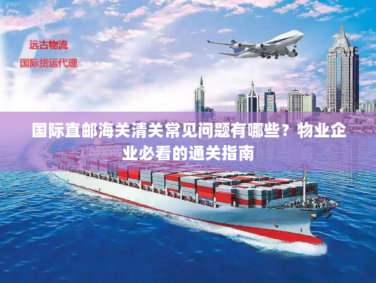 国际直邮海关清关常见问题有哪些?物业企业必看的通关指南 国际直邮海关清关常见问题有哪些?物业企业必看的通关指南
