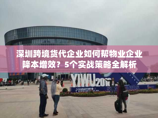 深圳跨境货代企业如何帮物业企业降本增效？5个实战策略全解析