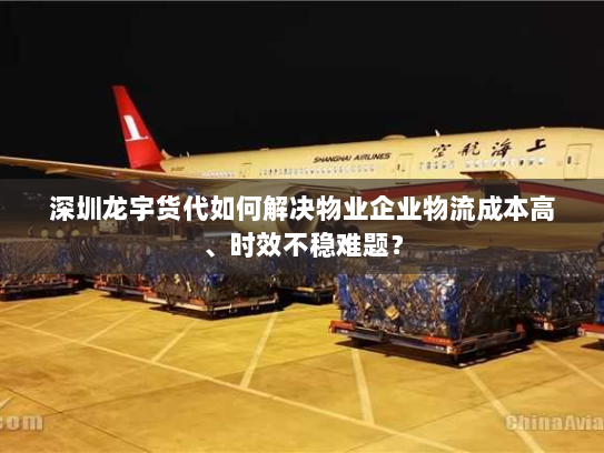 深圳龙宇货代如何解决物业企业物流成本高、时效不稳难题？