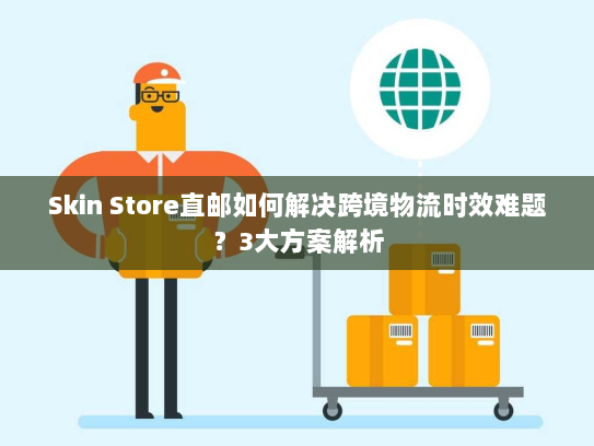 Skin Store直邮如何解决跨境物流时效难题?3大方案解析 Skin Store直邮如何解决跨境物流时效难题?3大方案解析