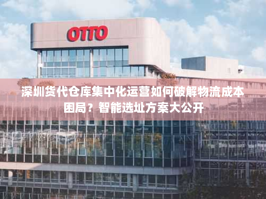 深圳货代仓库集中化运营如何破解物流成本困局?智能选址方案大公开 深圳货代仓库集中化运营如何破解物流成本困局?智能选址方案大公开