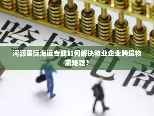 河源国际海运专线如何解决物业企业跨境物流难题? 河源国际海运专线如何解决物业企业跨境物流难题?