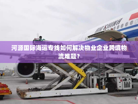 河源国际海运专线如何解决物业企业跨境物流难题? 河源国际海运专线如何解决物业企业跨境物流难题?