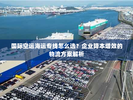 国际空运海运专线怎么选？企业降本增效的物流方案解析