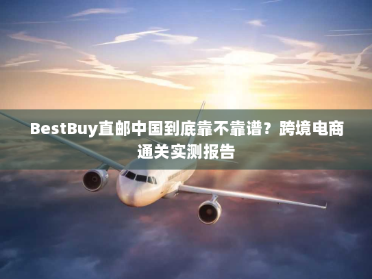 BestBuy直邮中国到底靠不靠谱?跨境电商通关实测报告 BestBuy直邮中国到底靠不靠谱?跨境电商通关实测报告