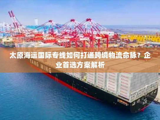 太原海运国际专线如何打通跨境物流命脉?企业首选方案解析 太原海运国际专线如何打通跨境物流命脉?企业首选方案解析