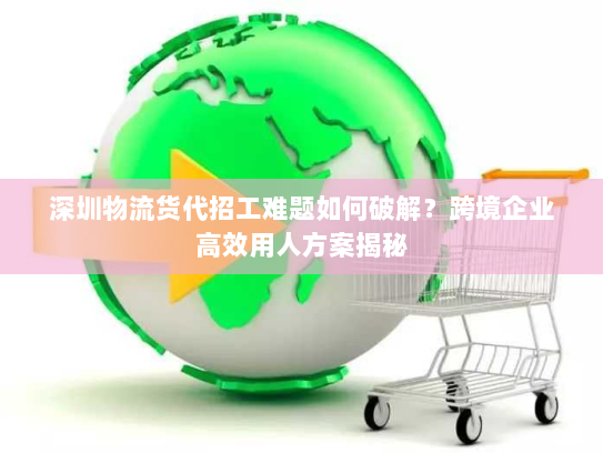深圳物流货代招工难题如何破解?跨境企业高效用人方案揭秘 深圳物流货代招工难题如何破解?跨境企业高效用人方案揭秘