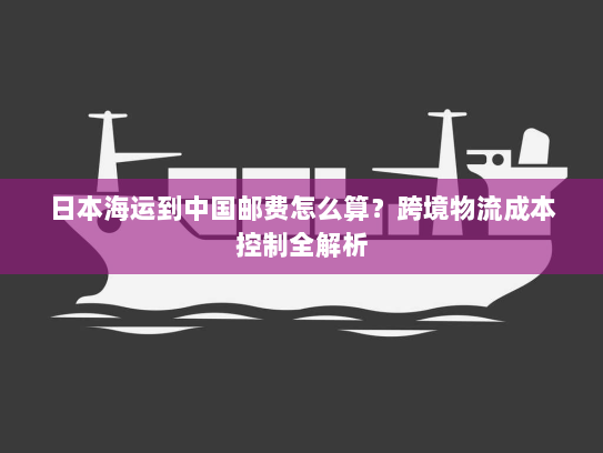 日本海运到中国邮费怎么算?跨境物流成本控制全解析 日本海运到中国邮费怎么算?跨境物流成本控制全解析