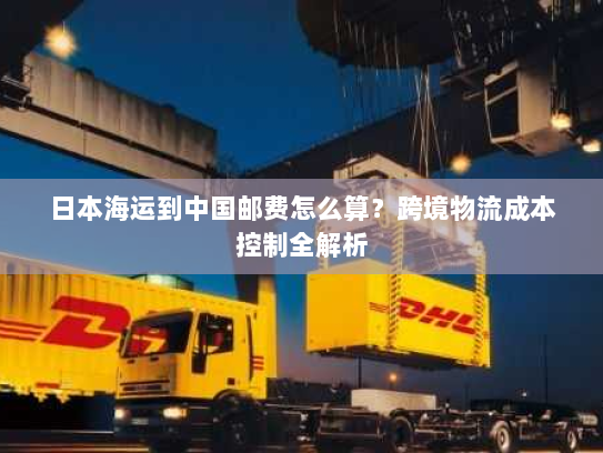 日本海运到中国邮费怎么算?跨境物流成本控制全解析 日本海运到中国邮费怎么算?跨境物流成本控制全解析
