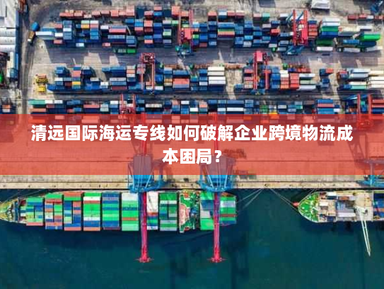 清远国际海运专线如何破解企业跨境物流成本困局？
