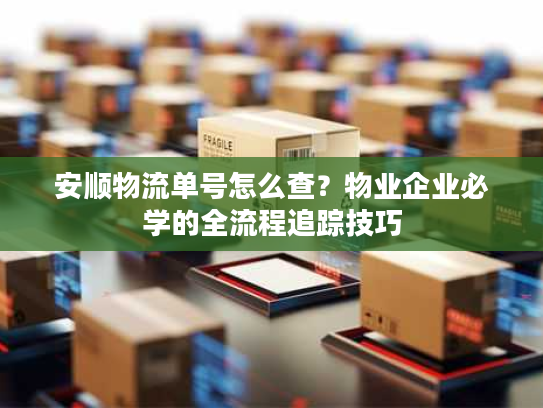 安顺物流单号怎么查？物业企业必学的全流程追踪技巧