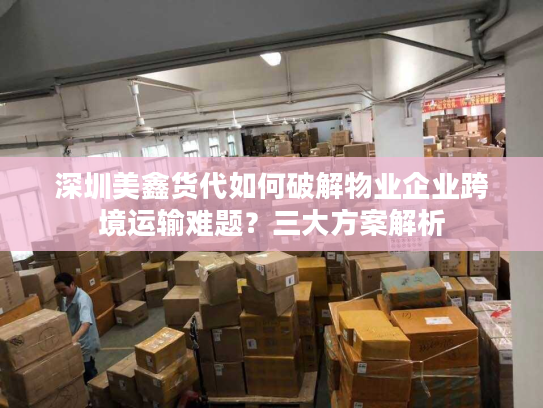 深圳美鑫货代如何破解物业企业跨境运输难题？三大方案解析