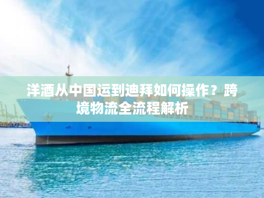 洋酒从中国运到迪拜如何操作？跨境物流全流程解析