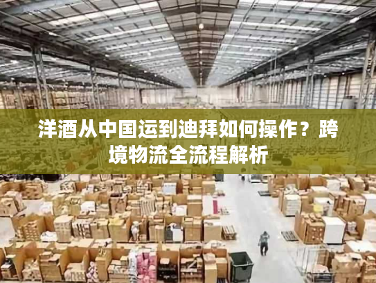 洋酒从中国运到迪拜如何操作？跨境物流全流程解析