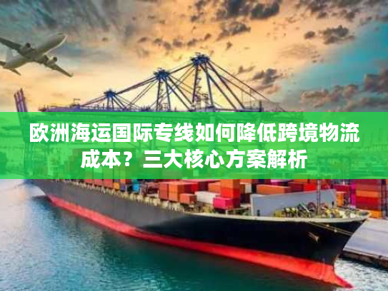 欧洲海运国际专线如何降低跨境物流成本？三大核心方案解析