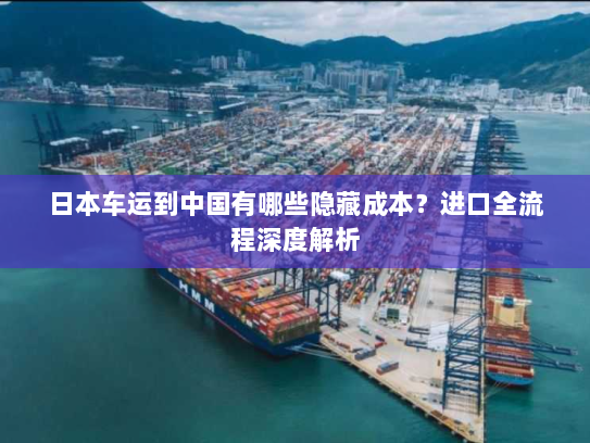 日本车运到中国有哪些隐藏成本？进口全流程深度解析