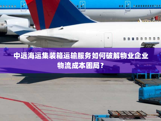 中远海运集装箱运输服务如何破解物业企业物流成本困局？