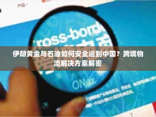 伊朗黄金与石油如何安全运到中国?跨境物流解决方案解密 伊朗黄金与石油如何安全运到中国?跨境物流解决方案解密