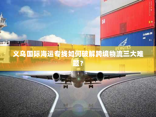 义乌国际海运专线如何破解跨境物流三大难题？