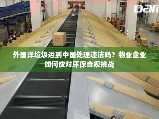 外国洋垃圾运到中国处理违法吗?物业企业如何应对环保合规挑战 外国洋垃圾运到中国处理违法吗?物业企业如何应对环保合规挑战