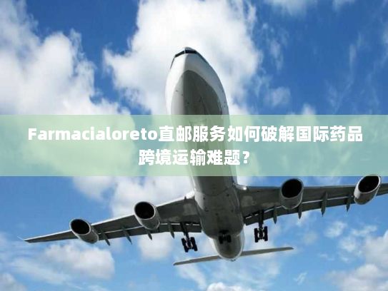 Farmacialoreto直邮服务如何破解国际药品跨境运输难题? Farmacialoreto直邮服务如何破解国际药品跨境运输难题?