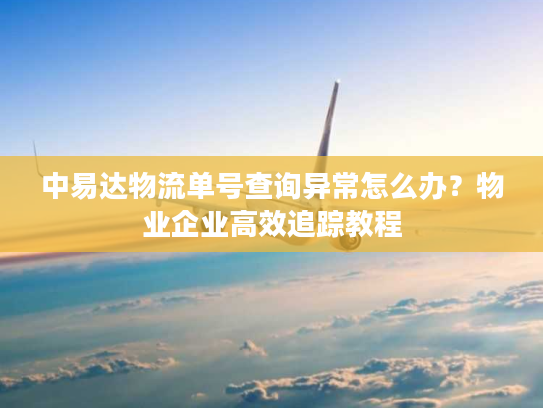中易达物流单号查询异常怎么办?物业企业高效追踪教程 中易达物流单号查询异常怎么办?物业企业高效追踪教程