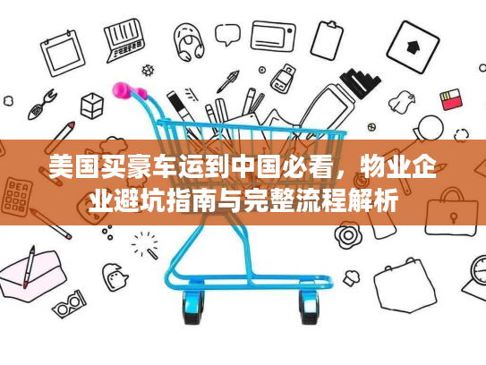 美国买豪车运到中国必看，物业企业避坑指南与完整流程解析