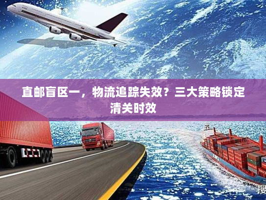 直邮盲区一，物流追踪失效？三大策略锁定清关时效