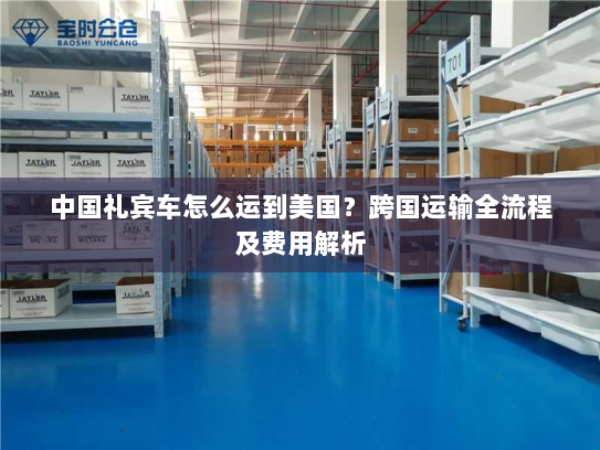 中国礼宾车怎么运到美国?跨国运输全流程及费用解析 中国礼宾车怎么运到美国?跨国运输全流程及费用解析