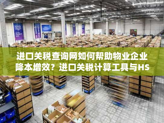 进口关税查询网如何帮助物业企业降本增效？进口关税计算工具与HS编码查询系统详解