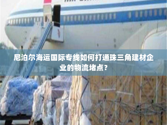 尼泊尔海运国际专线如何打通珠三角建材企业的物流堵点? 尼泊尔海运国际专线如何打通珠三角建材企业的物流堵点?