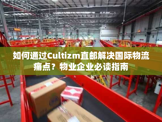 如何通过Cultizm直邮解决国际物流痛点？物业企业必读指南