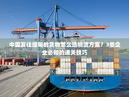中国发往缅甸的货物怎么选物流方案?3类企业必知的通关技巧 中国发往缅甸的货物怎么选物流方案?3类企业必知的通关技巧