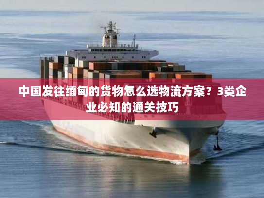 中国发往缅甸的货物怎么选物流方案?3类企业必知的通关技巧 中国发往缅甸的货物怎么选物流方案?3类企业必知的通关技巧