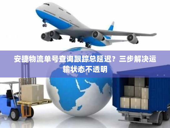 安捷物流单号查询跟踪总延迟？三步解决运输状态不透明