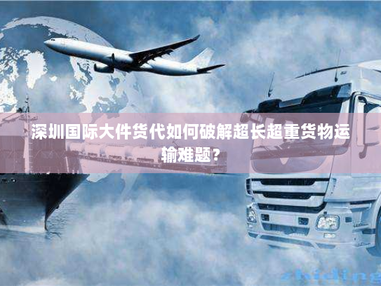 深圳国际大件货代如何破解超长超重货物运输难题? 深圳国际大件货代如何破解超长超重货物运输难题?