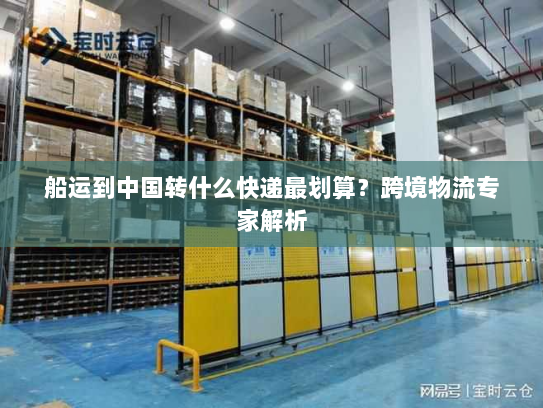 船运到中国转什么快递最划算?跨境物流专家解析 船运到中国转什么快递最划算?跨境物流专家解析