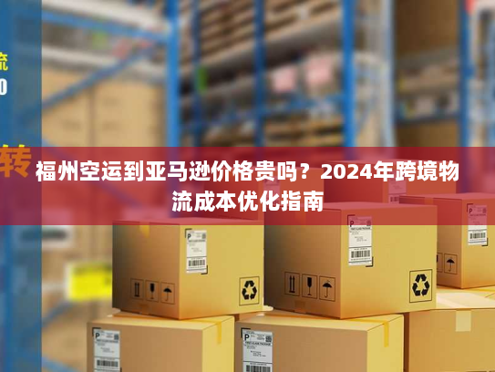 福州空运到亚马逊价格贵吗?2024年跨境物流成本优化指南 福州空运到亚马逊价格贵吗?2024年跨境物流成本优化指南
