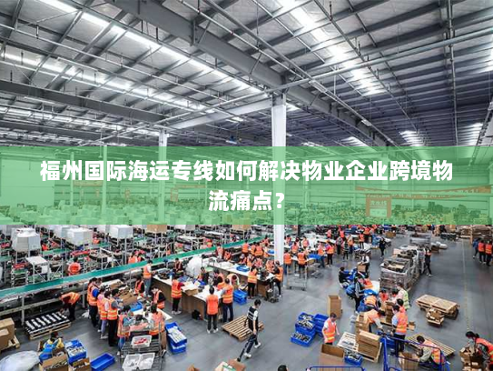 福州国际海运专线如何解决物业企业跨境物流痛点? 福州国际海运专线如何解决物业企业跨境物流痛点?