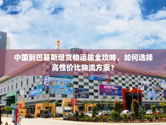 中国到巴基斯坦货物运输全攻略,如何选择高性价比物流方案? 中国到巴基斯坦货物运输全攻略,如何选择高性价比物流方案?