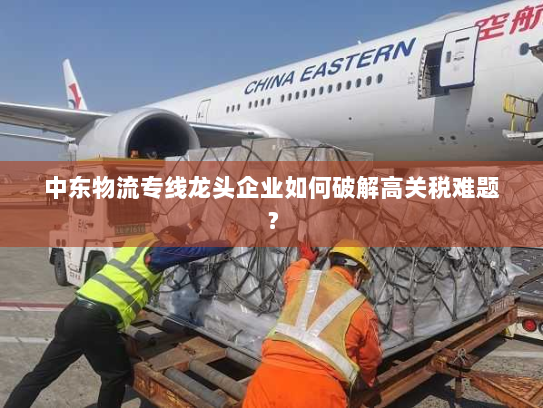 中东物流专线龙头企业如何破解高关税难题? 中东物流专线龙头企业如何破解高关税难题?