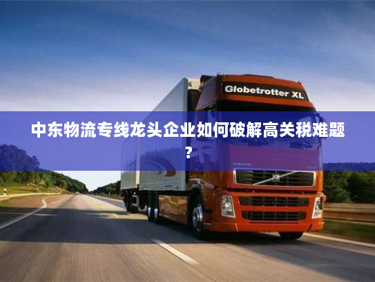 中东物流专线龙头企业如何破解高关税难题? 中东物流专线龙头企业如何破解高关税难题?