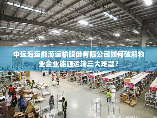 中远海运能源运输股份有限公司如何破解物业企业能源运输三大难题? 中远海运能源运输股份有限公司如何破解物业企业能源运输三大难题?