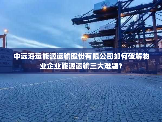中远海运能源运输股份有限公司如何破解物业企业能源运输三大难题? 中远海运能源运输股份有限公司如何破解物业企业能源运输三大难题?