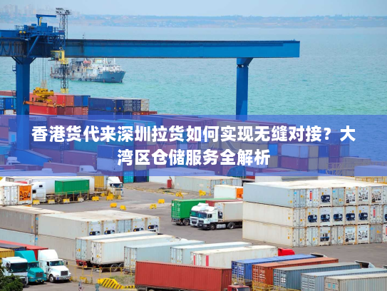 香港货代来深圳拉货如何实现无缝对接?大湾区仓储服务全解析 香港货代来深圳拉货如何实现无缝对接?大湾区仓储服务全解析