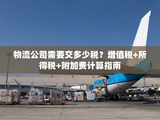 物流公司需要交多少税?增值税+所得税+附加费计算指南 物流公司需要交多少税?增值税+所得税+附加费计算指南